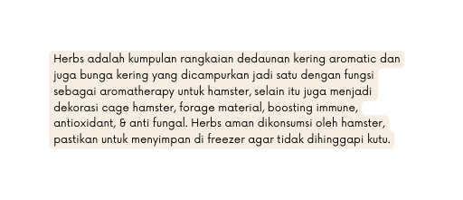 Herbs adalah kumpulan rangkaian dedaunan kering aromatic dan juga bunga kering yang dicampurkan jadi satu dengan fungsi sebagai aromatherapy untuk hamster selain itu juga menjadi dekorasi cage hamster forage material boosting immune antioxidant anti fungal Herbs aman dikonsumsi oleh hamster pastikan untuk menyimpan di freezer agar tidak dihinggapi kutu